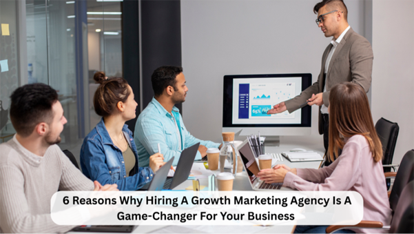 6 Reasons Why Hiring A Growth Marketing Agency Is A Game-Changer For Your Business 